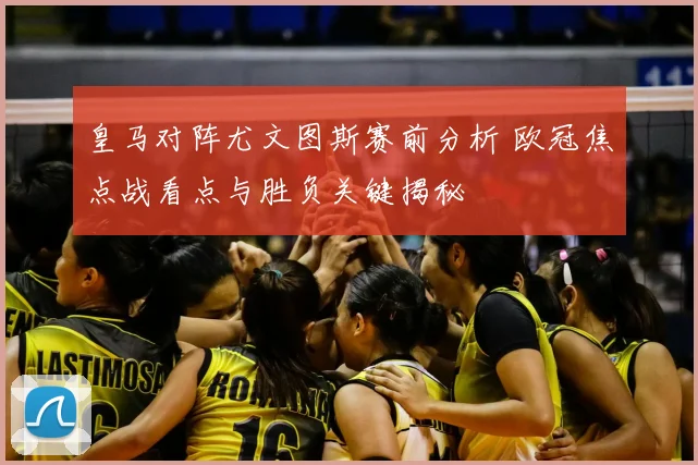 皇马对阵尤文图斯赛前分析 欧冠焦点战看点与胜负关键揭秘