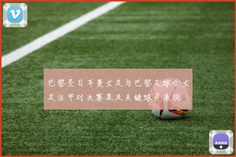 巴黎圣日耳曼女足与巴黎足球会女足法甲对决赛果及关键球员表现