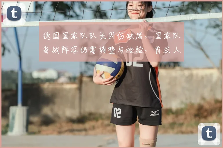 德国国家队队长因伤缺席，国家队备战阵容仍需调整与检验，首发人选受影响