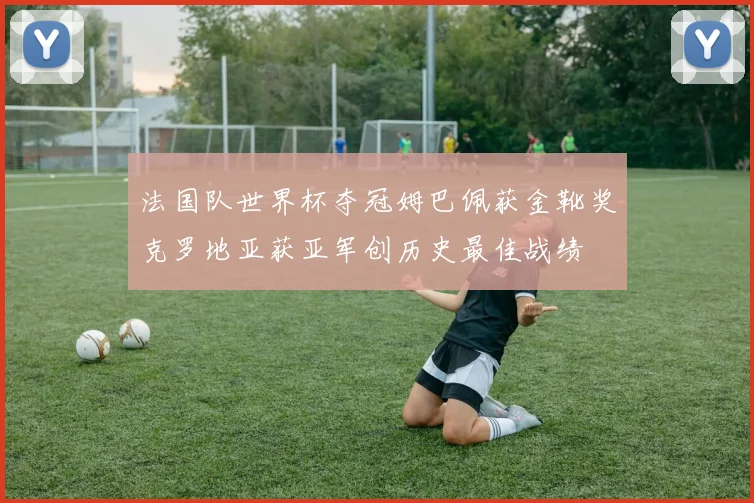 法国队世界杯夺冠姆巴佩获金靴奖克罗地亚获亚军创历史最佳战绩