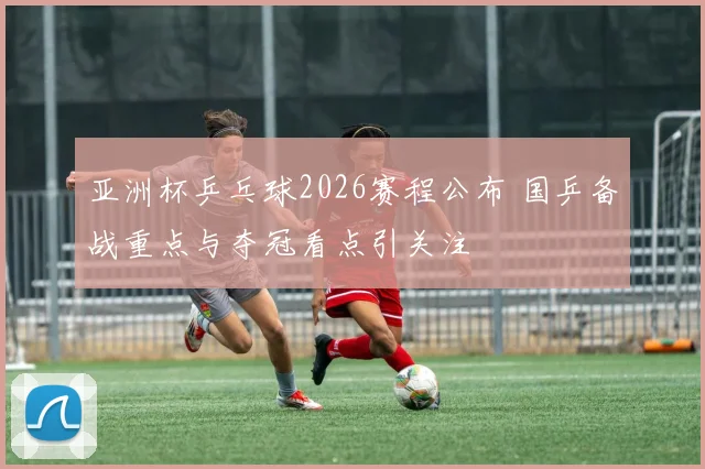 亚洲杯乒乓球2026赛程公布 国乒备战重点与夺冠看点引关注