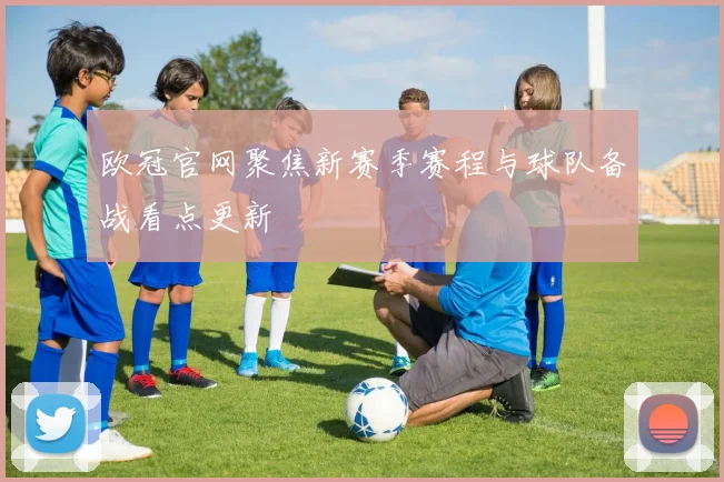 欧冠官网聚焦新赛季赛程与球队备战看点更新