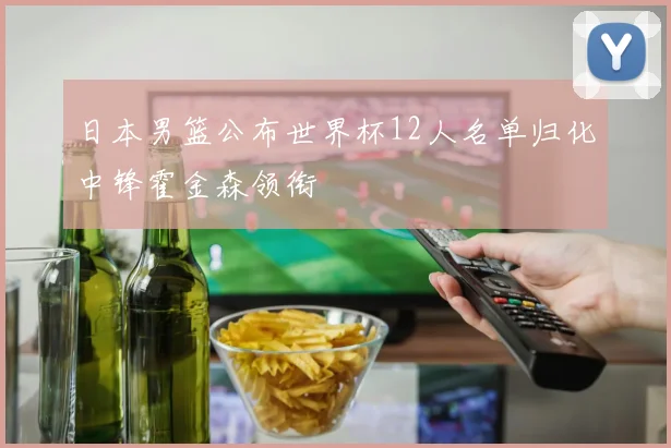 日本男篮公布世界杯12人名单归化中锋霍金森领衔