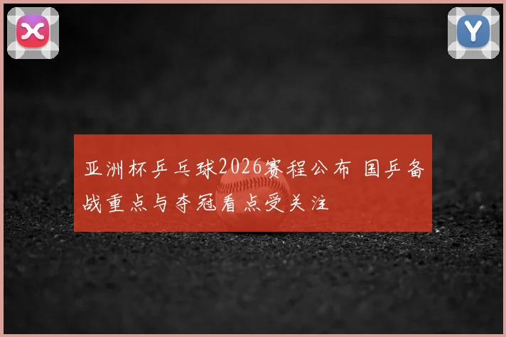 亚洲杯乒乓球2026赛程公布 国乒备战重点与夺冠看点受关注