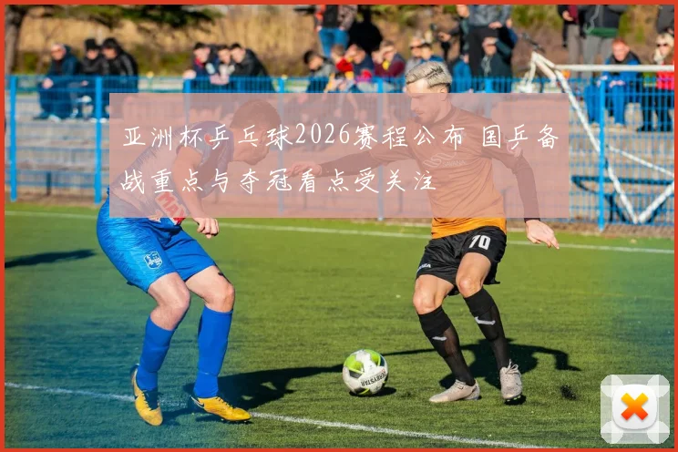 亚洲杯乒乓球2026赛程公布 国乒备战重点与夺冠看点受关注