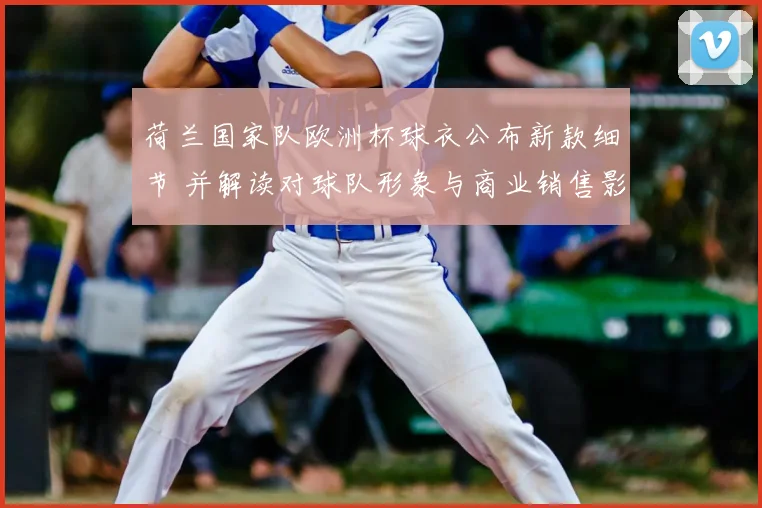 荷兰国家队欧洲杯球衣公布新款细节 并解读对球队形象与商业销售影响