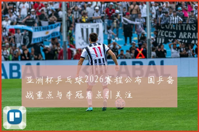 亚洲杯乒乓球2026赛程公布 国乒备战重点与夺冠看点引关注