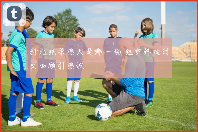 科比绝杀热火是哪一场 经典终结时刻回顾引热议