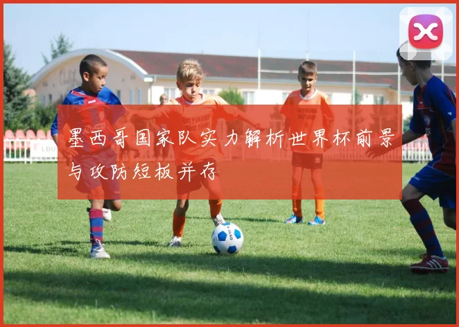 墨西哥国家队实力解析世界杯前景与攻防短板并存