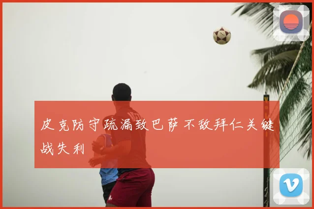 皮克防守疏漏致巴萨不敌拜仁关键战失利