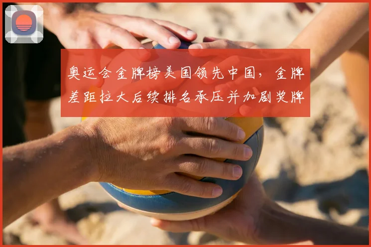 奥运会金牌榜美国领先中国,金牌差距拉大后续排名承压并加剧奖牌争夺