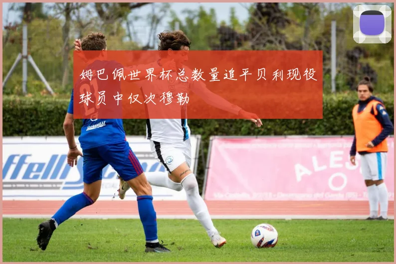姆巴佩世界杯总数量追平贝利现役球员中仅次穆勒