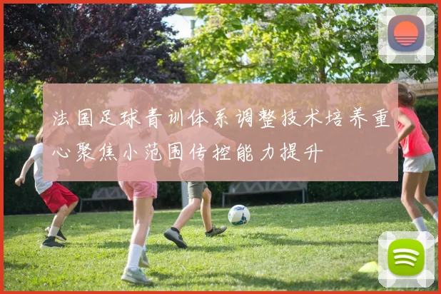 法国足球青训体系调整技术培养重心聚焦小范围传控能力提升