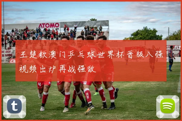 王楚钦澳门乒乓球世界杯晋级八强视频出炉再战强敌