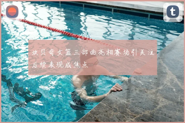坎贝奇女篮三部曲亮相赛场引关注后续表现成焦点