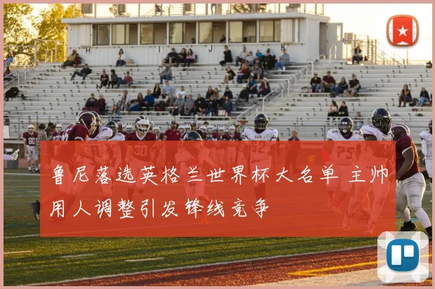 鲁尼落选英格兰世界杯大名单 主帅用人调整引发锋线竞争