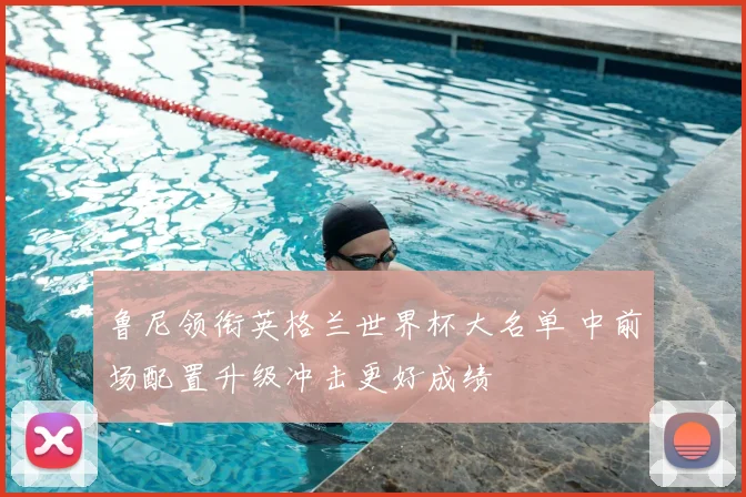 鲁尼领衔英格兰世界杯大名单 中前场配置升级冲击更好成绩