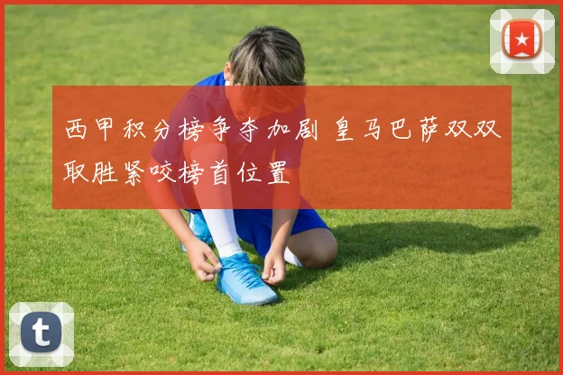 西甲积分榜争夺加剧 皇马巴萨双双取胜紧咬榜首位置