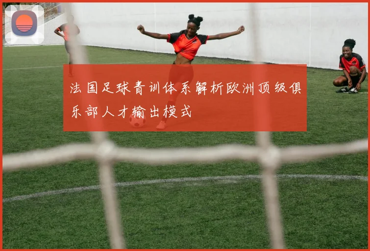 法国足球青训体系解析欧洲顶级俱乐部人才输出模式