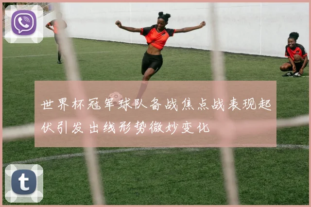 世界杯冠军球队备战焦点战表现起伏引发出线形势微妙变化