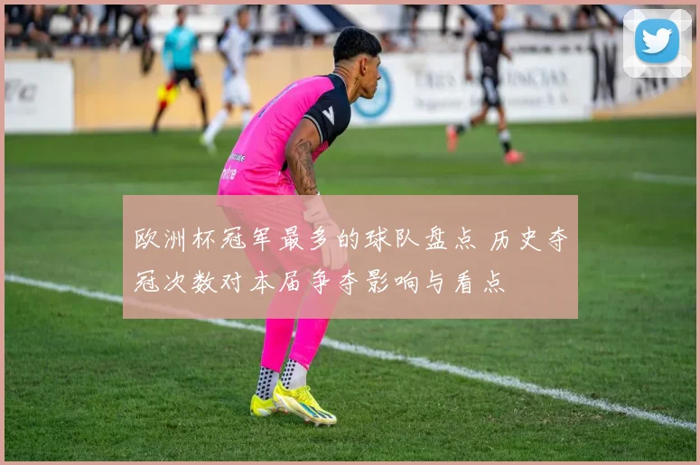 欧洲杯冠军最多的球队盘点 历史夺冠次数对本届争夺影响与看点