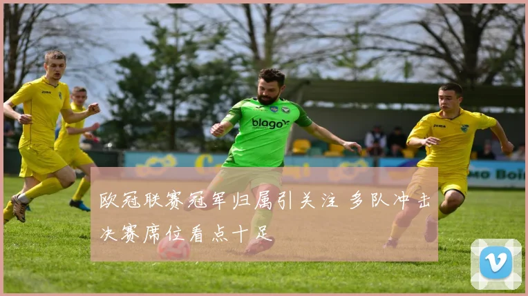 欧冠联赛冠军归属引关注 多队冲击决赛席位看点十足