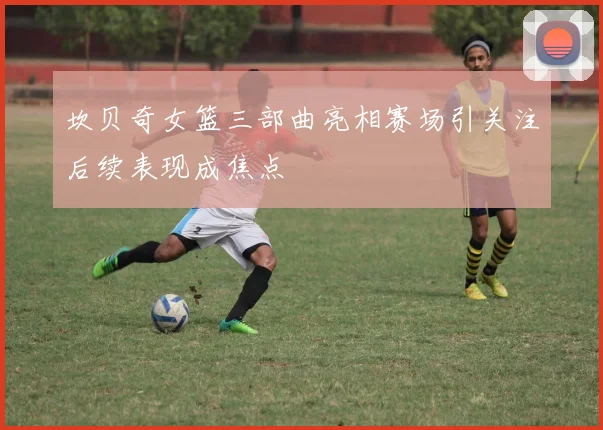 坎贝奇女篮三部曲亮相赛场引关注后续表现成焦点