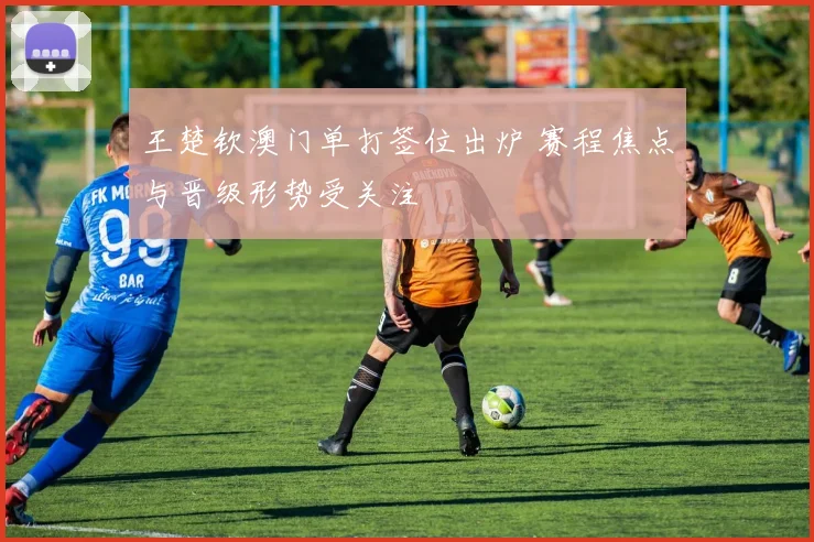 王楚钦澳门单打签位出炉 赛程焦点与晋级形势受关注