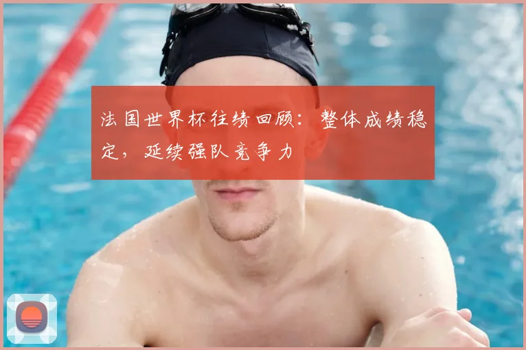 法国世界杯往绩回顾:整体成绩稳定,延续强队竞争力