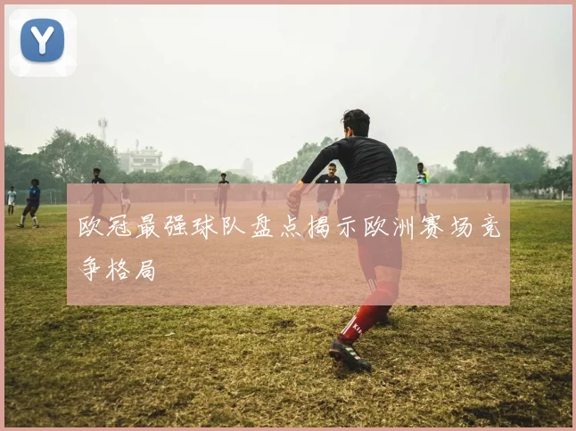 欧冠最强球队盘点揭示欧洲赛场竞争格局