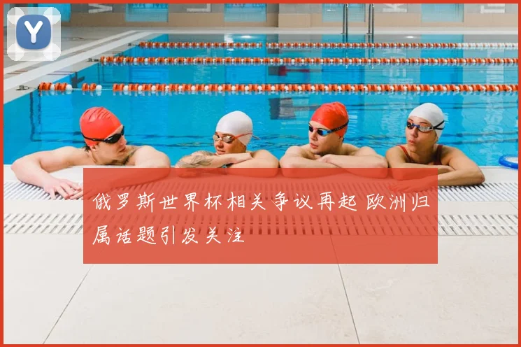 俄罗斯世界杯相关争议再起 欧洲归属话题引发关注