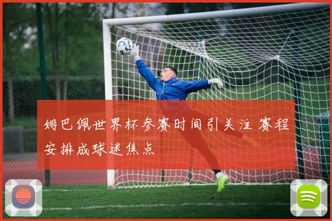 姆巴佩世界杯参赛时间引关注 赛程安排成球迷焦点